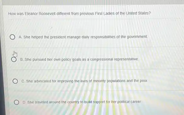 How was Eleanor Roosevelt different from previous First Ladies of the United States?
A. She helped the president manage daily responsibilities of the government.
B. She pursued her own policy goals as a congressional representative
C. She advocated for improving the lives of minority populations and the poor.
D. She traveled around the country to build support for her political career.