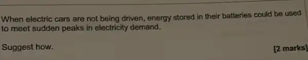 When electric cars are not being driven, energy stored in their batteries could be used
to meet sudden peaks in electricity demand.
Suggest how.
[2 marks]