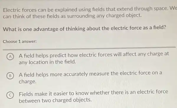 Electric forces can be explained using fields that extend through space. We
can think of these fields as surrounding any charged object.
What is one advantage of thinking about the electric force as a field?
Choose 1 answer:
A A field helps predict how electric forces will affect any charge at
any location in the field.
B A field helps more accurately measure the electric force on a
charge.
C
Fields make it easier to know whether there is an electric force
between two charged objects.