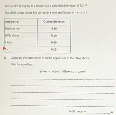 The electricity supply to a house has a potential difference of 230 mathrm(~V) .
The table below shows the current in some appliances in the house.

 Appliance & Current in amps 
 Oishasher & 6.50 
 DVD player & 0.10 
 Lamp & 0.40 
 TV & 0.20 


(d) Calculate the total power of all the applances in the table above.
Use the equation:
power = potential difference times current