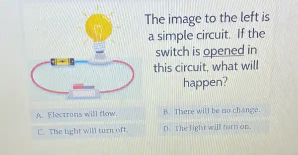 A. Electrons will flow
C. The light will turn off.
The image to the left is
a simple circuit If the
switch is opened in
this circuit what will
happen?
B. There will be no change.
D. The light will turn on.