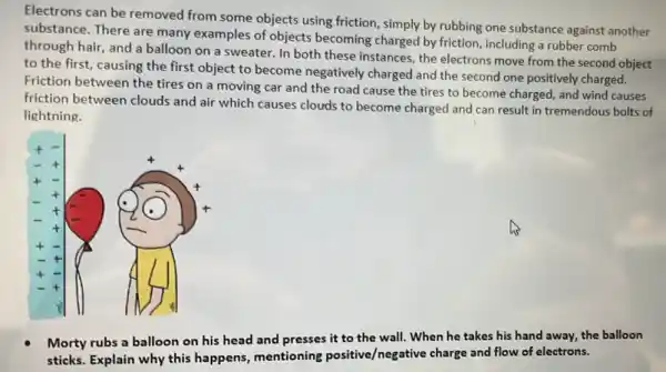 Electrons can be removed from some objects using friction , simply by rubbing one substance against another
substance. There are many examples of objects becoming charged by friction, including a rubber comb
through hair, and a balloon on a sweater In both these instances the electrons move from the second object
to the first, causing the first object to become negatively charged and the second one positively charged.
Friction between the tires on a moving car and the road cause the tires to become charged, and wind causes
friction between clouds and air which causes clouds to become charged and can result in tremendous bolts of
lightning.
t
t
+	his
t
t
Morty rubs a balloon on his head and presses it to the wall. When he takes his hand away, the balloon
sticks. Explain why this happens, mentioning positive/negative charge and flow of electrons.