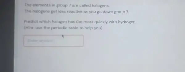 The elements in group 7 are called halogens.
The halogens get less reactive as you go down group 7.
Predict which halogen has the most quickly with hydrogen.
(Hint: use the periodic table to help you)
Enteranswer