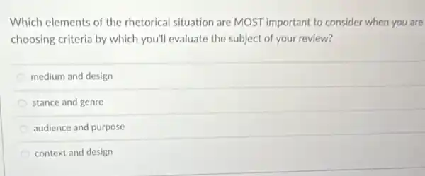 Which elements of the rhetorical situation are MOST important to consider when you are
choosing criteria by which you'll evaluate the subject of your review?
medium and design
stance and genre
audience and purpose
context and design