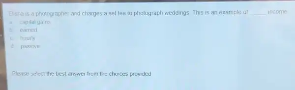 Elisha is a photographer and charges a set fee to photograph weddings This is an example of __ income
a. capital gains
b. earned
c. hourly
d. passive
Please select the best answer from the choices provided