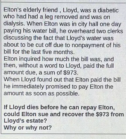 Elton's elderly friend , Lloyd, was a diabetic
who had had a leg removed and was on
dialysis. When Elton was in city hall one day
paying his water bill , he overheard two clerks
discussing the fact that Lloyd's water was
about to be cut off due to nonpayment of his
bill for the last five months.
Elton inquired how much the bill was, and
then, without a word to Lloyd, paid the full
amount due, a sum of 973
When Lloyd found out that Elton paid the bill
he immediately promised to pay Elton the
amount as soon as possible.
If Lloyd dies before he can repay Elton,
could Elton sue and recover the 973 from
Lloyd's estate?
Why or why not?