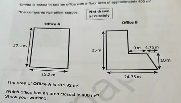 Emma is asked to find an office with a floor area of approximately 400m^2
She compares two office spaces.
square 
The area of Office A is
411.92m^2
Which office has an area closest to
400m^2
Show your working.