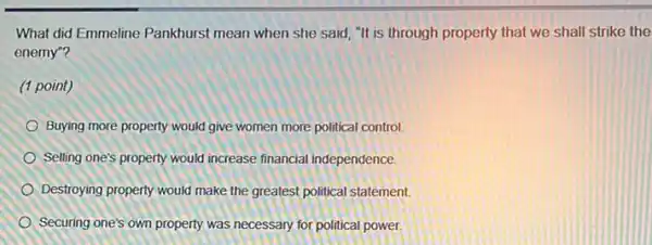 What did Emmeline Pankhurst mean when she said "It is through property that we shall strike the
enemy"?
(1 point)
Buying more property would give women more political control
Selling one's property would increase financial independence.
Destroying property would make the greatest political statement.
Securing one's own property was necessary for political power.