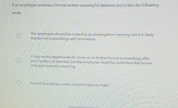 If an employee receives a formal written warning for lateness and is late the following
week:
The employee should be invited to an investigation meeting, but it is likely
that formal proceedings will commence.
It may not be appropriate to move on to further formal proceedings after
one incident of lateness but the employee could be reminded that he has
only just received a warning.
Formal disciplinary action should always be taken.