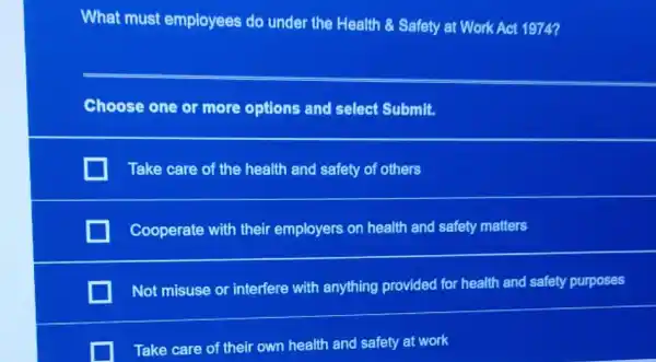 What must employees do under the Health & Safety at Work Act 1974?
Choose one or more options and select Submit.
Take care of the health and safety of others
Cooperate with their employers on health and safety matters
Not misuse or interfere with anything provided for health and safety purposes
Take care of their own health and safety at work