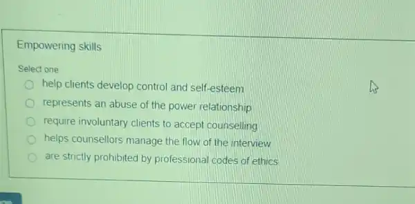 Empowering skills
Select one
help clients develop control and self.-esteem
represents an abuse of the power relationship
require involuntary clients to accept counselling
helps counsellors manage the flow of the interview
are strictly prohibited by professional codes of ethics