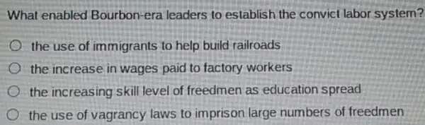 What enabled Bourbon-era leaders to establish the convict labor system?
the use of immigrants to help build railroads
the increase in wages paid to factory workers
the increasing skill level of freedmen as education spread
the use of vagrancy laws to imprison large numbers of freedmen