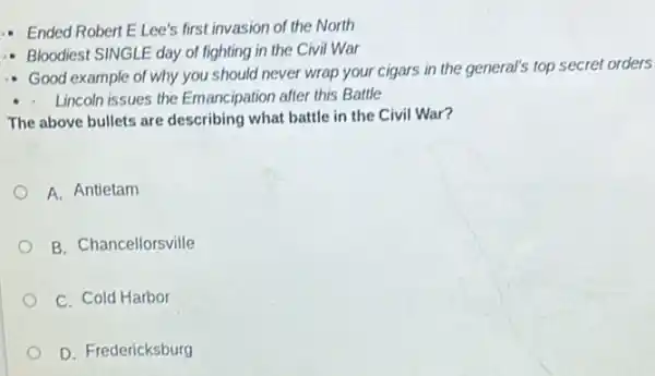 Ended Robert ELee's first invasion of the North
- Bloodiest SINGLE day of fighting in the Civil War
Good example of why you should never wrap your cigars in the general's top secret orders
- Lincoln issues the Emancipation after this Battle
The above bullets are describing what battle in the Civil War?
A. Antietam
B. Chancellorsville
C. Cold Harbor
D. Fredericksburg