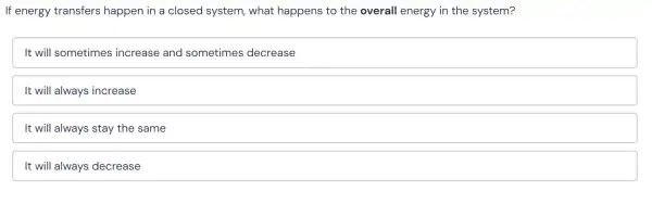 If energy transfers happen in a closed system,what happens to the overall energy in the system?
It will sometimes increase and sometimes decrease
It will always increase
It will always stay the same
It will always decrease