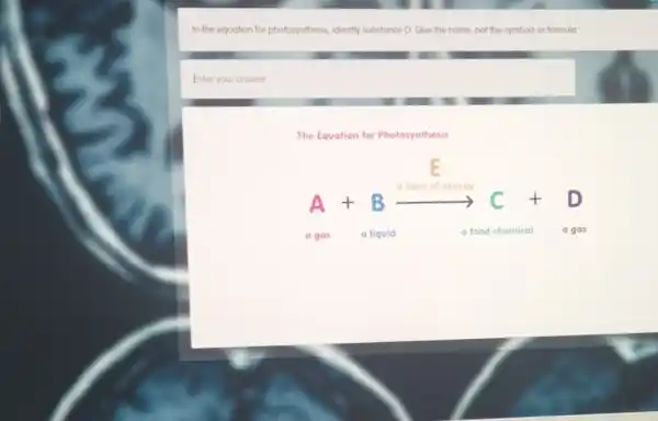 In the equation for photosynthesis, identify substance D Give the name, not the symbols or formula
Enter your answer
The Equation for Photosynthesis
a form of energy
A+Barrow C+D t	t