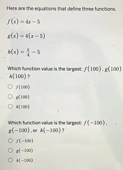 Here are the equations that define three functions.
f(x)=4x-5
g(x)=4(x-5)
h(x)=(x)/(4)-5
Which function value is the largest: f(100),g(100)
h(100)
f(100)
g(100)
h(100)
Which function value is the largest: f(-100)
g(-100) or h(-100) ?
f(-100)
g(-100)
h(-100)