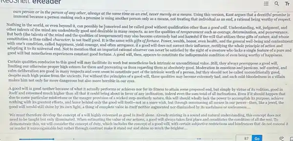 eReader
own person or in the person of any other, always at the same time as an end, never merely as a means. Using this version, Kant argues that a deceitful promise is
immoral because a person making such a promise is using another person only as a means, not treating that individual as an end ,a rational being worthy of respect.
Nothing in the world.or even beyond it, can possibly be Tonceived and be called good without qualification other than a good will.Understanding, wit, judgment, and
other talents of the mind are undoubtedly good and desfrable in many respects, as are the qualities of such as courage, determination, and perseverance.
But both (the talents of the mind and the qualities of temperament) may also become extremely bad and harmful if the will that utilizes these gifts of nature, and whose
constitution is thus called character, is not itself good. It is the same with gifts of fortune. Power wealth, honor, even health , and the general well being and contentment
with one's condition, called happiness, yield courage, and often arrogance, if a good will does not correct their influence, rectifying the whole principle of action and
adapting it to its universal end. Not to mention that an impartial rational observer can never be satisfied by the sight of a creature who lacks a single feature of a pure and
good will but nonetheless experiences constant good fortune. A good will ,then, appears to constitute the indispensable condition of even being worthy of happiness.
Certain qualities conducive to this good will may facilitate its work but nonetheless lack intrinsic or unconditional value. Still, they always presuppose a good will,
limiting our otherwise proper high esteem for them and preventing us from regarding them as absolutely good. Moderation in emotions and passions, self-control, and
calm deliberation are good in many respects and even seem to constitute part of the intrinsic worth of a person, but they should not be called unconditionally good,
despite such high praise from the ancients. For without the principles of a good will, these qualities may become extremely bad and such cold-bloodedness in a villain
makes him not only far more dangerous but also more horrible in our eyes.
A good will is good neither because of what it actually performs or achieves nor for its fitness to attain some proposed end, but simply by virtue of its volition, good in
itself and esteemed much higher than all that it could bring about in favor of any inclination , indeed even the sum total of all inclinations .Even ifit should happen that
due to some particular misfortune or the meager provision of a wicked step motherly nature, this will should wholly lack the power to accomplish its purpose, achieve
nothing with its greatest efforts, and leave behind only the good will itself-not as a mere wish, but through summoning all means in our power-then, like a jewel the
good will would still shine by its own light, a thing of complete value in itself neither augmented nor diminished by its usefulness or uselessness __
We must therefore develop the concept of a will highly esteemed as good in itself alone. Already existing in a sound and natural understanding, this concept does not
need to be taught but only illuminated. When estimating the value of our actions, a good will always takes first place and constitutes the condition of all the rest.To
demonstrate this, we will consider the concept of duty.which includes the concept of a good will, with certain subjective restrictions and hindrance that do not conceal it
or render it unrecognizable but rather through contrast make it stand out and shine so much the brighter __