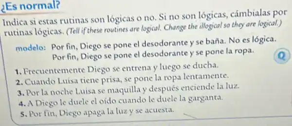 ¿Es normal?
Indica si estas rutinas son lógicas o no Si no son lógicas cámbialas por
rutinas logicas. (Tellif these routines are logical. Change the illogical so they are logical.)
modelo: Por fin, Diego se pone el desodorante yse baña. No es lógica.
Por fin, Diego se pone el desodorante y se pone la ropa.
1. Frecuentemente Diego se entrena y luego se ducha.
2. Cuando Luisa tiene prisa, se pone la ropa lentamente.
3. Por la noche Luisa se maquilla y después enciende la luz.
4. A Diego le ducle cl oído cuandole duele la garganta.
5. Por fin, Diego apaga la luzy se acuesta.