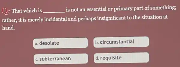 ): That which is __
is not an essential or primary part of something;
rather, it is merely incidental and perhaps insignificant to the situation at
hand.
a. desolate
b. circumstantial
c. subterranean
d. requisite