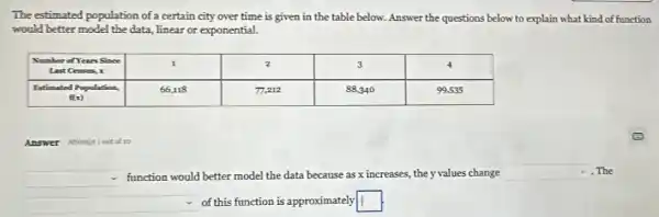 The estimated population of a certain city over time is given in the table below. Answer the questions below to explain what kind of function would better model the data, linear or exponential.

 }(c)
Nimber of Years Since 
Last Cemass, x 
 & 1 & 2 & 3 & 4 
 
Estimated Population, 
 mathrm(ft)(mathrm(x)) 
 & 66,118 & 77,212 & 88,340 & 99.535 


Answer
function would better model the data because as mathrm(x) increases, the mathrm(y) values change. The of this function is approximately