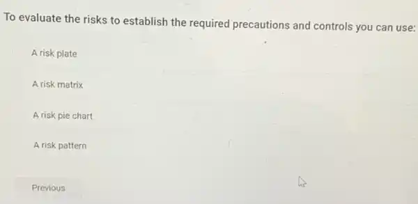 To evaluate the risks to establish the required precautions and controls you can use:
A risk plate
A risk matrix
A risk pie chart
A risk pattern
