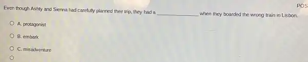 Even though Ashty and Sienna had carefully planned their trip, they had a
__ when they boarded the wrong train in Lisbon.
A. protagonist
B. embark
C. misadventure