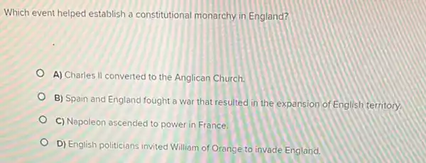 Which event helped establish a constitutional monarchy in England?
A) Charles II converted to the Anglican Church.
B) Spain and England fought a war that resulted in the expansion of English territory.
C) Napoleon ascended to power in France
D) English politicians invited William of Orange to invade England.