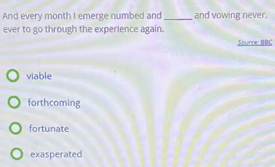 And every month I emerge numbed and __ and vowing never,
ever to go through the experience again.
viable
forthcoming
fortunate
exasperated