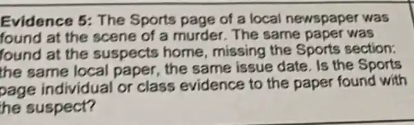 Evidence 5: The Sports page of a local newspaper was found at the scene of a murder. The same paper was found at the suspects home, missing the Sports section: the same local paper, the same issue date. Is the Sports page individual or class evidence to the paper found with he suspect?