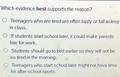 Which evidence best supports the reason?
Teenagers who are tired are often tardy or fall asleep
in class.
If students start school later, it could make parents
late for work.
Students should go to bed earlier so they will not be
so tired in the morning.
Teenagers who start school later might not have time
for after-school sports.