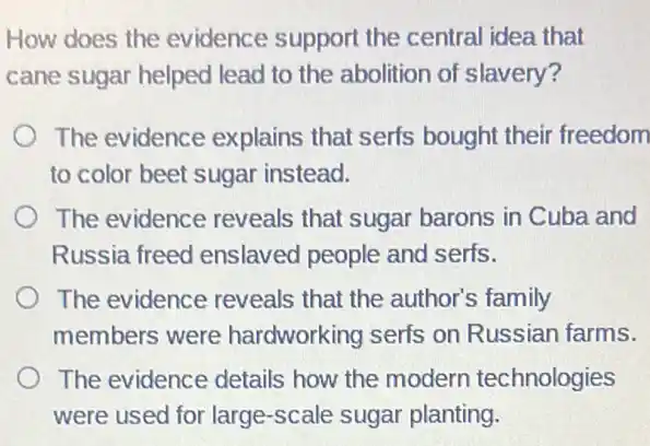 How does the evidence support the central idea that
cane sugar helped lead to the abolition of slavery?
The evidence explains that serfs bought their freedom
to color beet sugar instead.
The evidence reveals that sugar barons in Cuba and
Russia freed enslaved people and serfs.
The evidence reveals that the author's family
members were hardworking serfs on Russian farms.
The evidence details how the modern technologies
were used for large -scale sugar planting.