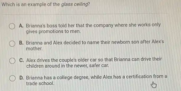 Which is an example of the glass ceiling?
A. Brianna's boss told her that the company where she works only
gives promotions to men.
B. Brianna and Alex decided to name their newborn son after Alex's
mother.
C. Alex drives the couple's older car so that Brianna can drive their
children around in the newer, safer car.
D. Brianna has a college degree, while Alex has a certification from la
trade school.