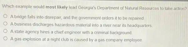 Which example would most likely lead Georgia's Department of Natural Resources to take action?
A bridge falls into disrepair, and the government orders it to be repaired
A business discharges hazardous material into a river near its headquarters.
A state agency hires a chief engineer with a criminal background.
A gas explosion at a night club is caused by a gas company employee.