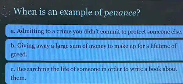 : When is an example of penance?
a. Admitting to a crime you didn't commit to protect someone else.
b. Giving away a large sum of money to make up for a lifetime of
c. Researching the life of someone in order to write a book about