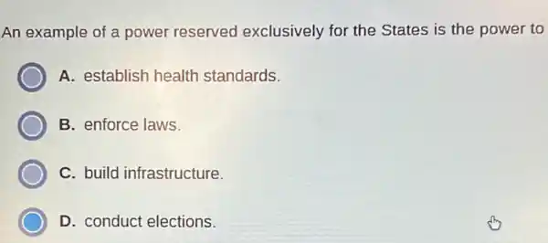 An example of a power reserved exclusively for the States is the power to
A. establish health standards.
B. enforce laws.
C. build infrastructure.
D. conduct elections.