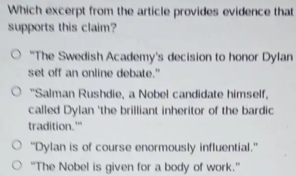 Which excerpt from the article provides evidenc e that
supports this claim?
"The Swedish Academy's decision to honor Dylan
set off an online debate."
"Salman Rushdie a Nobel candidate himself.
called Dylan 'the brilliant inheritor of the bardic
tradition."
"Dylan is of course enormously influential."
"The Nobel is given for a body of work."