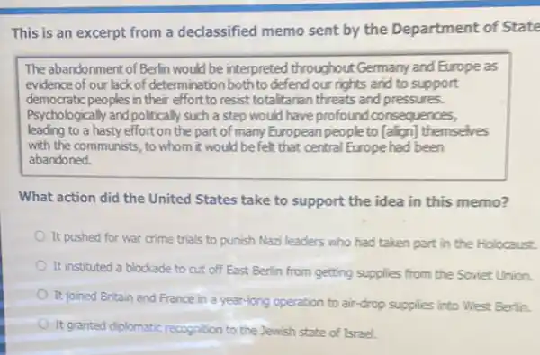 This is an excerpt from a declassified memo sent by the Department of State
The abandonment of Berin would be interpreted throughout Germany and Europe as
evidence of our lack of determination both to defend our rights and to support
democratic peoples in their effort to resist totaltarian threats and pressures.
Psychologically and politically such a step would have profound consequences,
leading to a hasty effort on the part of many European people to [align] themselves
with the communists, to whom it would befelt that central Europe had been
abandoned.
What action did the United States take to support the idea in this memo?
It pushed for war crime trials to punish Nazi leaders who had taken part in the Holocaust.
It instituted a blockade to cut off East Berlin from getting supplies from the Soviet Union.
It joined Britain and France in a year-long operation to air-drop supplies into West Berlin.
It granted diplomatic recognition to the Jewish state of Israel.