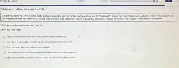 This is an excerpt from a law passed in 1956.
It is hereby declared to be essential to the national interest to provide for the early completion of the "National System of Interstate Highways. It is the Intent of the Congress that
the interstate system be completed as nearly as practicable over a thirteen year period and that the entire system in all the states be brought to simultaneous completion.
What were mojor consequences of this law?
Select two that apply.
Perponal differences increased as areas became more disconnected
Americans living in urban areas had better access to public transportation
The number of suburban communities increased.
Overspending on a public works project contributed to an economic downturn.
More travel-related businesses, such as hotels and gas stations, were opened.