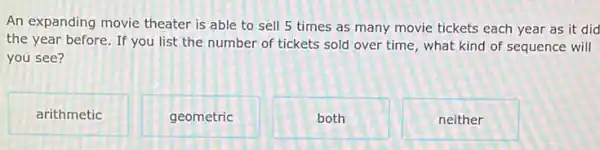 An expanding movie theater is able to sell 5 times as many movie tickets each year as it did
the year before. If you list the number of tickets sold over time, what kind of sequence will
you see?
arithmetic
geometric
both
neither