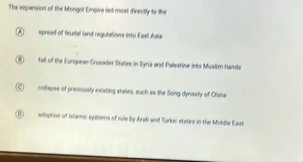 The expansion of the Mongot Empire led most directly to the
A spresd of feudal land regulations into East Asia
B
fall of the European Crusader States in Syria and Palestine into Muslim hands
C
collapse of previously existing states, such as the Song dynasty of China
D
adoption of Islamic systems of rule by Arab and Turkic states in the Middle East