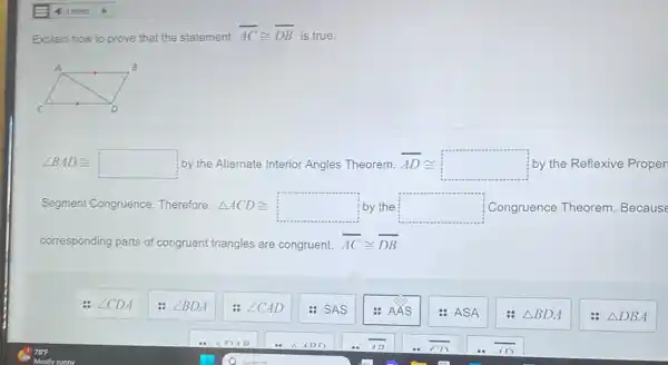 Explain how to prove that the statement
overline (AC)cong overline (DB) is true.
angle BADcong  by the Alternate Interior Angles Theorem AD overline (AD)cong  by the Reflexive Proper
Segment Congruence Therefore Delta ACDcong  by the square  Congruence Theorem . Because
corresponding parts of congruent t triangles are congruent, overline (AC)cong overline (DB)
angle CDA
angle BDA
angle CAD
&SAS
: AÁS
-
: ASA
Delta BDA
Delta DBA