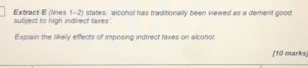 Extract E (lines 1-2)states: 'alcohol has traditionally been viewed as a demerit good,
subject to high indirect taxes'.
Explain the likely effects of imposing indirect taxes on alcohol.
[10 marks]