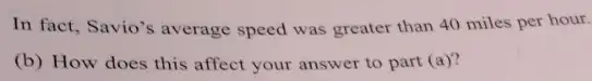 In fact, Savio's average speed was greater than 40 miles per hour.
(b) How does this affect your answer to part (a)'