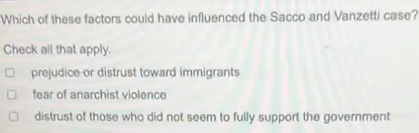 Which of these factors could have influenced the Sacco and Vanzelti case?
Check all that apply.
prejudice or distrust toward immigrants
fear of anarchist violence
distrust of those who did not seem to fully support the government