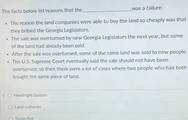 The facts below list reasons that the __ was a failure:
- The reason the land companies were able to buy the land so cheaply was that
they bribed the Georgia Legislators.
The sale was overturned by new Georgia Legislators the next year, but some
of the land had already been sold.
- After the sale was overturned, some of the same land was sold to new people.
- The U.S. Supreme Court eventually said the sale should not have been
overturned, so then there were a lot of cases where two people who had both
bought the same piece of land.
Headright System
Land Lotteries
Yazoo Act