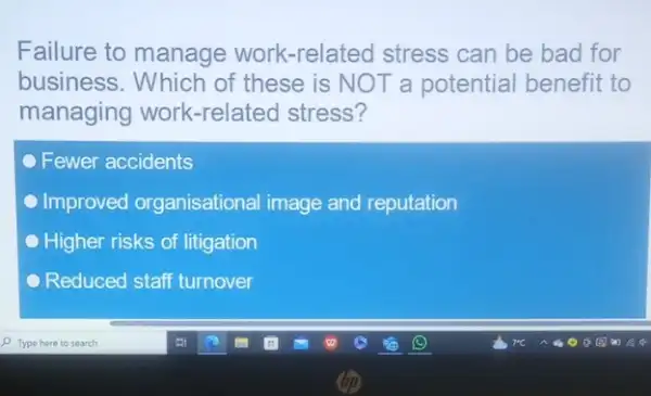 Failure to manage work-related stress can be bad for
business. Which of these is NOT a potential benefit to
managing work -related stress?
Fewer accidents
Improved organisational image and reputation
Higher risks of litigation
Reduced staff turnover