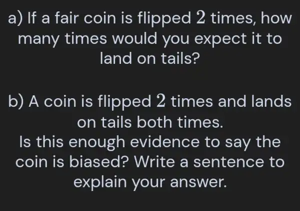 a) If a fair co in is flipped 2 t imes, h ow
many times would you e xpect it to
land o n tails?
b) A coin is flipped 2 time s and lands
on ta ils both t imes.
Is this en ough evide nce to say t he
coin is b iase d? Write a sen tenc e to
explain your answ er.