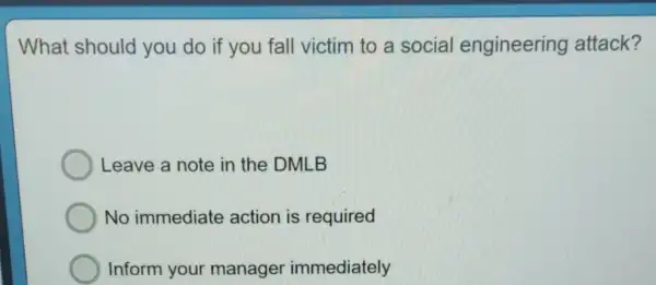 What should you do if you fall victim to a social engineering attack?
Leave a note in the DMLB
No immediate action is required
Inform your manager immediately