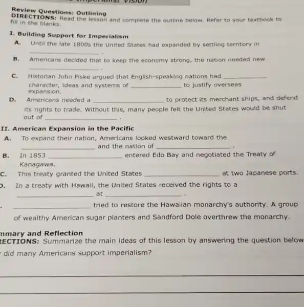 fallst vision
Review Questions: Outlining
fill and complete the outline below. Refer to your textbook to
fill in the blanks.
I. Building Support for Imperialism
A.Until the late 1800s the United States had expanded by settling territory in
__
B. Americans decided that to keep the economy strong , the nation needed new
__
C.Historian John Fiske argued that English-speaking nations had __
character,ideas and systems of __ to justify overseas
expansion.
D. Americans needed a __ to protect its merchant ships, and defend
its rights to trade . Without this, many people felt the United States would be shut
out of __
II. American Expansion in the Pacific
A.To expand their nation Americans looked westward toward the
__ and the nation of __
B.In 1853 __ entered Edo Bay and negotiated the Treaty of
Kanagawa.
This treaty granted the United States __ at two Japanese ports.
In a treaty with Hawaii, the United States received the rights to a
__ at __
__ tried to restore the Hawaiian monarchy's authority. A group
of wealthy American sugar planters and Sandford Dole overthrew the monarchy.
nmary and Reflection
ECTIONS: Summarize the main ideas of this lesson by answering the question below
did many Americans support imperialism?
__