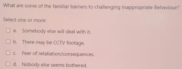 What are some of the familiar barriers to challenging Inappropriate Behaviour?
Select one or more:
D a. Somebody else will deal with it.
D b. There may be CCTV footage.
c. Fear of retaliation/consequ lences.
d. Nobody else seems bothered.